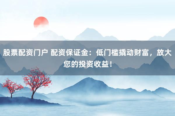 股票配资门户 配资保证金：低门槛撬动财富，放大您的投资收益！