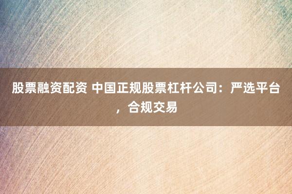 股票融资配资 中国正规股票杠杆公司：严选平台，合规交易