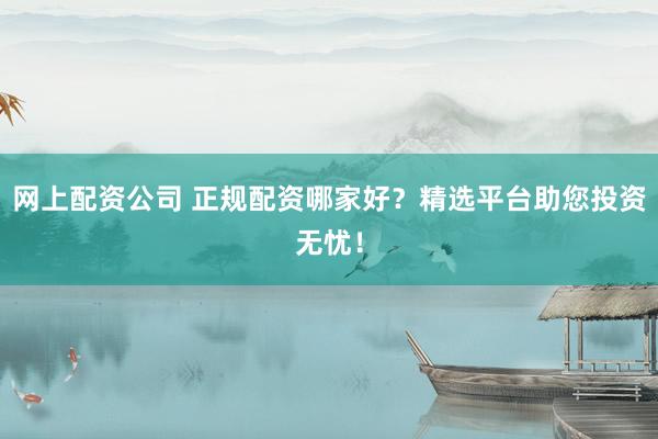 网上配资公司 正规配资哪家好？精选平台助您投资无忧！