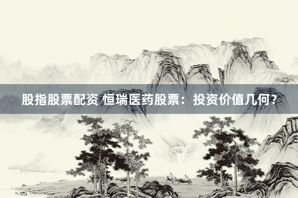 股指股票配资 恒瑞医药股票：投资价值几何？