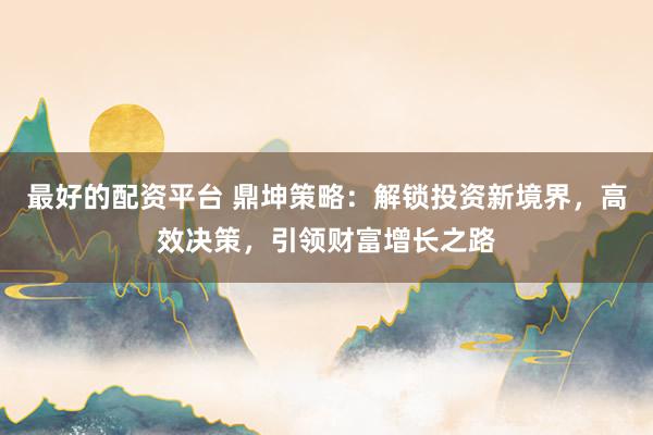 最好的配资平台 鼎坤策略：解锁投资新境界，高效决策，引领财富增长之路