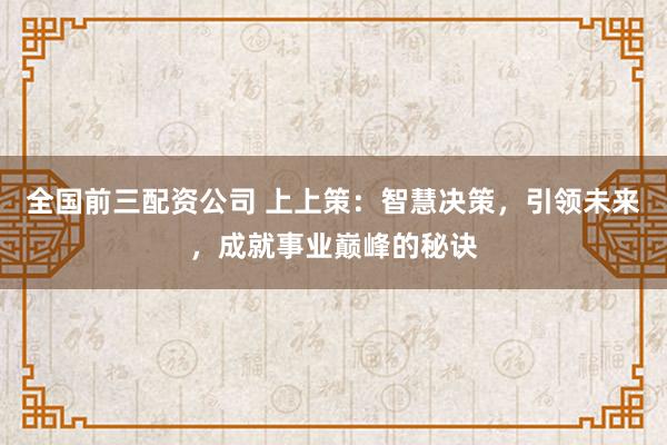 全国前三配资公司 上上策：智慧决策，引领未来，成就事业巅峰的秘诀