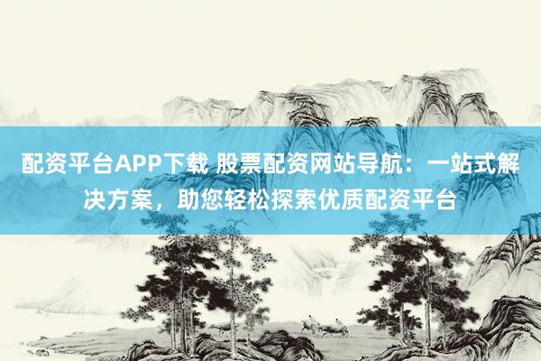 配资平台APP下载 股票配资网站导航：一站式解决方案，助您轻松探索优质配资平台