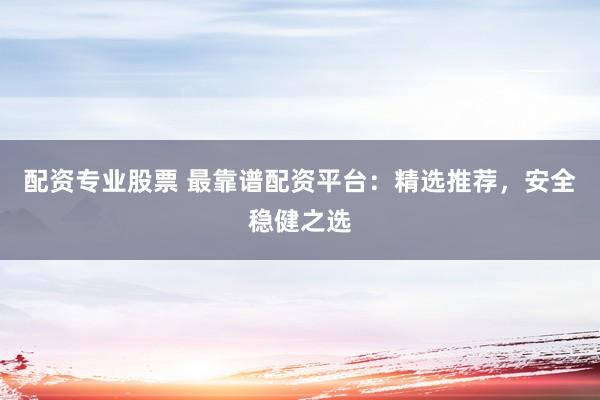 配资专业股票 最靠谱配资平台：精选推荐，安全稳健之选