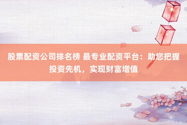 股票配资公司排名榜 最专业配资平台：助您把握投资先机，实现财富增值