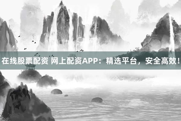 在线股票配资 网上配资APP：精选平台，安全高效！