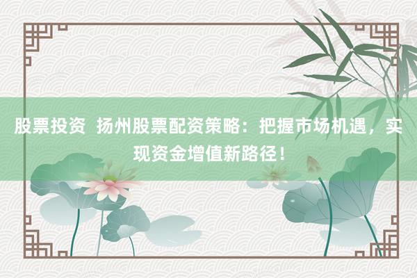 股票投资  扬州股票配资策略：把握市场机遇，实现资金增值新路径！