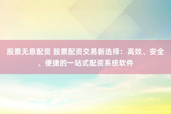 股票无息配资 股票配资交易新选择：高效、安全、便捷的一站式配资系统软件