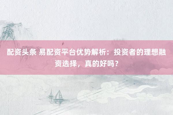 配资头条 易配资平台优势解析：投资者的理想融资选择，真的好吗？