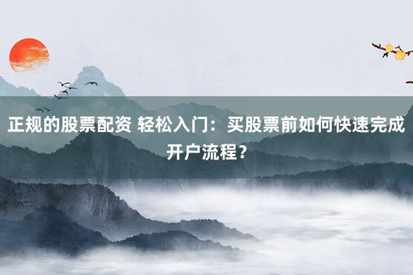 正规的股票配资 轻松入门：买股票前如何快速完成开户流程？