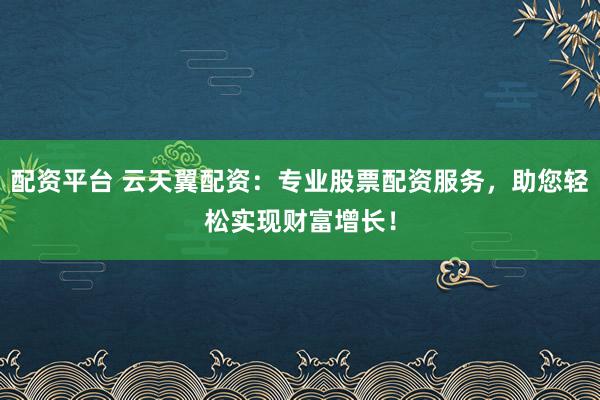 配资平台 云天翼配资：专业股票配资服务，助您轻松实现财富增长！