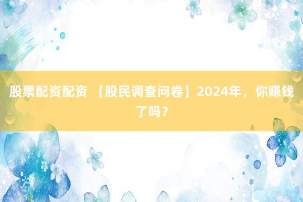 股票配资配资 【股民调查问卷】2024年，你赚钱了吗？