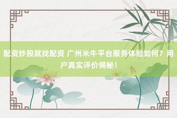 配资炒股就找配资 广州米牛平台服务体验如何？用户真实评价揭秘！