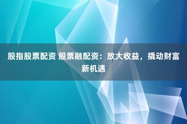 股指股票配资 股票融配资：放大收益，撬动财富新机遇