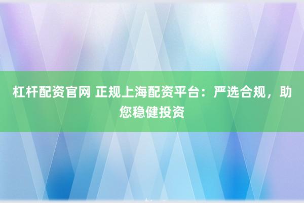 杠杆配资官网 正规上海配资平台：严选合规，助您稳健投资