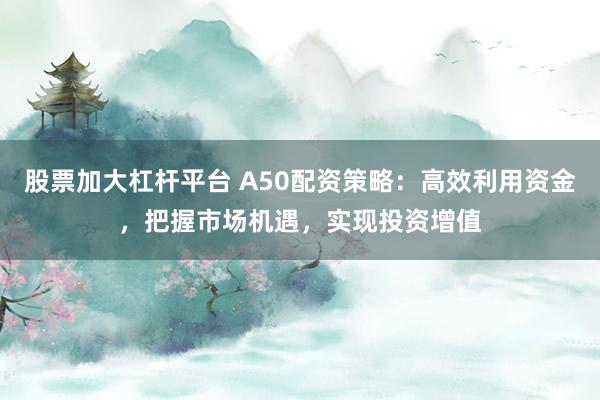 股票加大杠杆平台 A50配资策略：高效利用资金，把握市场机遇，实现投资增值