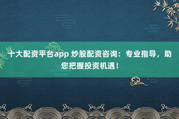 十大配资平台app 炒股配资咨询：专业指导，助您把握投资机遇！