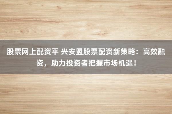 股票网上配资平 兴安盟股票配资新策略：高效融资，助力投资者把握市场机遇！