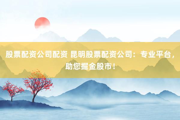 股票配资公司配资 昆明股票配资公司：专业平台，助您掘金股市！