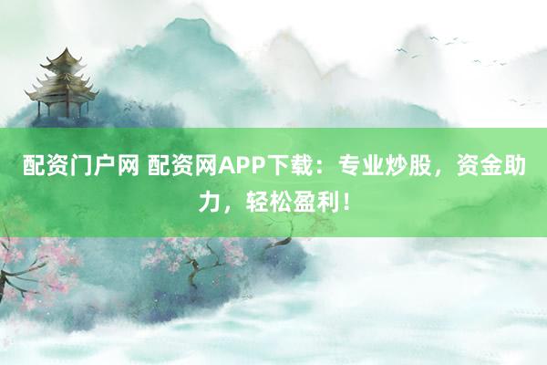 配资门户网 配资网APP下载：专业炒股，资金助力，轻松盈利！