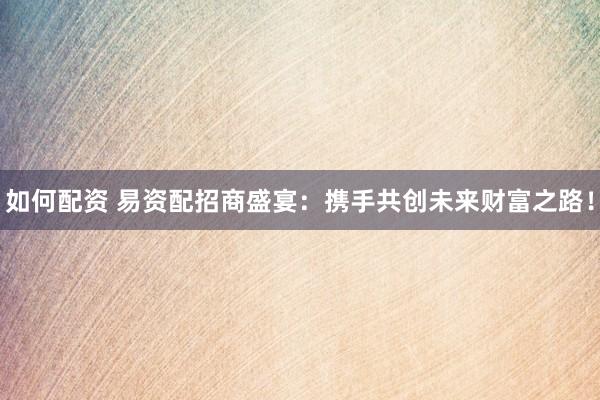 如何配资 易资配招商盛宴：携手共创未来财富之路！