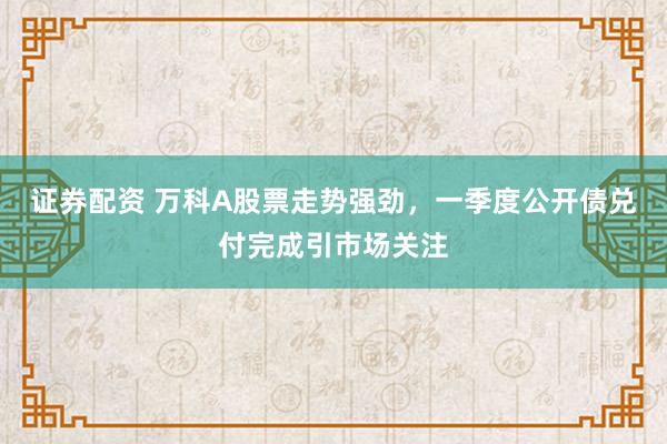 证券配资 万科A股票走势强劲，一季度公开债兑付完成引市场关注
