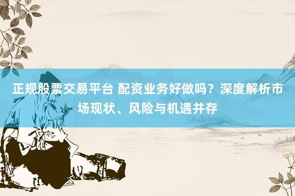 正规股票交易平台 配资业务好做吗？深度解析市场现状、风险与机遇并存