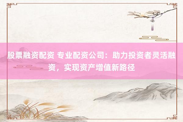 股票融资配资 专业配资公司：助力投资者灵活融资，实现资产增值新路径
