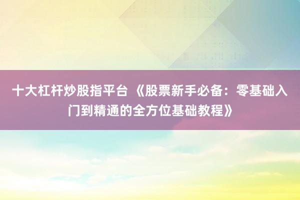 十大杠杆炒股指平台 《股票新手必备：零基础入门到精通的全方位基础教程》