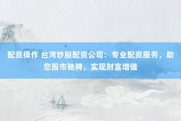 配资操作 台湾炒股配资公司：专业配资服务，助您股市驰骋，实现财富增值
