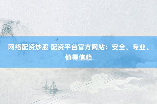网络配资炒股 配资平台官方网站：安全、专业、值得信赖