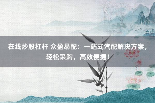 在线炒股杠杆 众盈易配：一站式汽配解决方案，轻松采购，高效便捷！