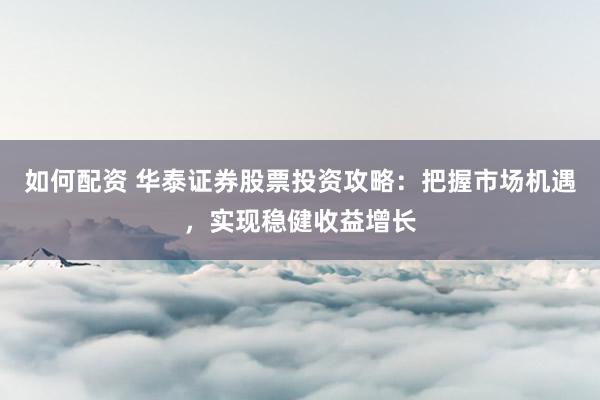 如何配资 华泰证券股票投资攻略：把握市场机遇，实现稳健收益增长