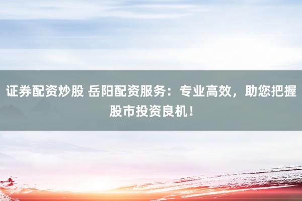 证券配资炒股 岳阳配资服务：专业高效，助您把握股市投资良机！