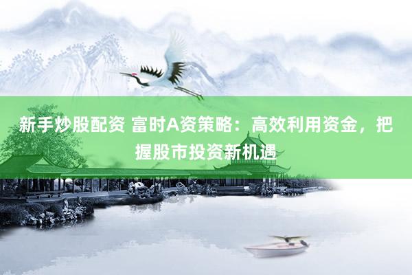 新手炒股配资 富时A资策略：高效利用资金，把握股市投资新机遇