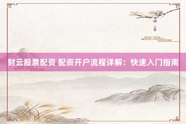 财云股票配资 配资开户流程详解：快速入门指南