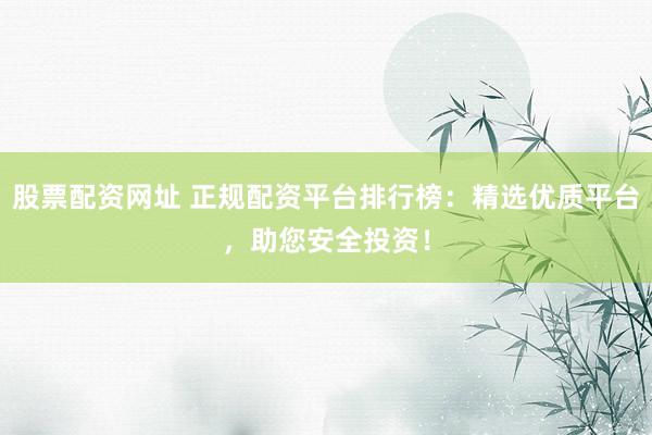 股票配资网址 正规配资平台排行榜：精选优质平台，助您安全投资！