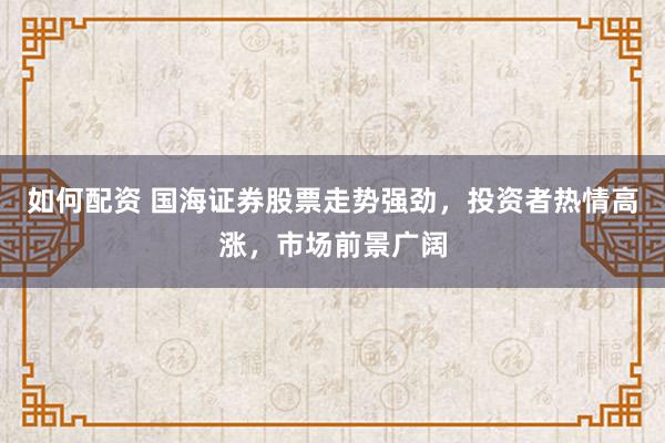 如何配资 国海证券股票走势强劲，投资者热情高涨，市场前景广阔