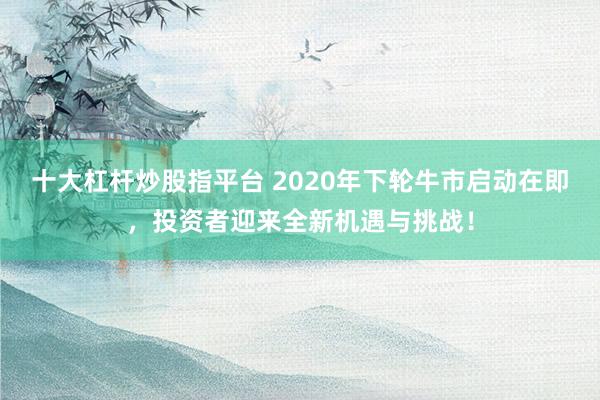 十大杠杆炒股指平台 2020年下轮牛市启动在即，投资者迎来全新机遇与挑战！