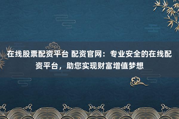 在线股票配资平台 配资官网：专业安全的在线配资平台，助您实现财富增值梦想