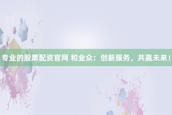 专业的股票配资官网 和业众：创新服务，共赢未来！