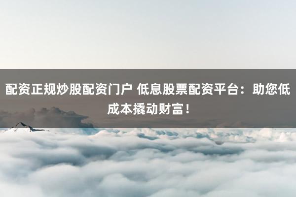 配资正规炒股配资门户 低息股票配资平台：助您低成本撬动财富！