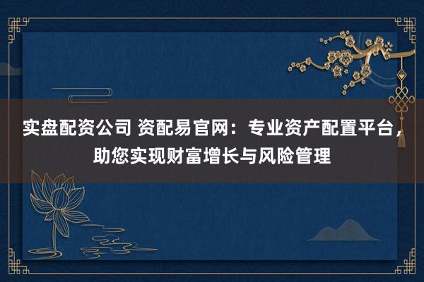 实盘配资公司 资配易官网：专业资产配置平台，助您实现财富增长与风险管理