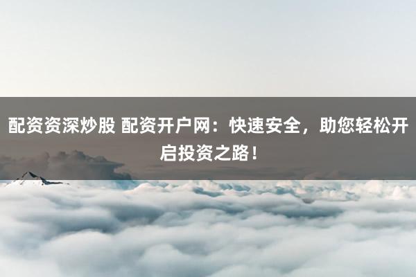 配资资深炒股 配资开户网：快速安全，助您轻松开启投资之路！