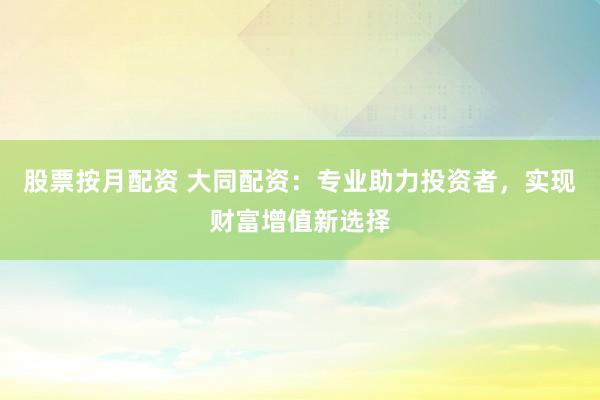 股票按月配资 大同配资：专业助力投资者，实现财富增值新选择