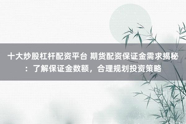十大炒股杠杆配资平台 期货配资保证金需求揭秘：了解保证金数额，合理规划投资策略