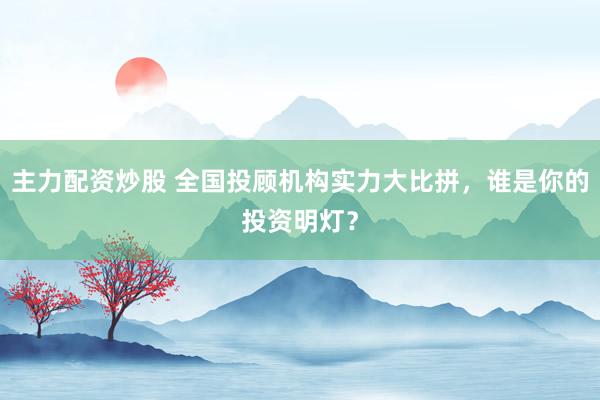 主力配资炒股 全国投顾机构实力大比拼，谁是你的投资明灯？
