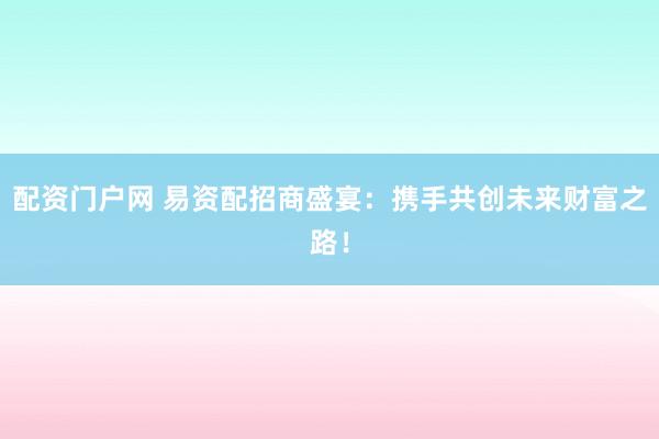 配资门户网 易资配招商盛宴：携手共创未来财富之路！