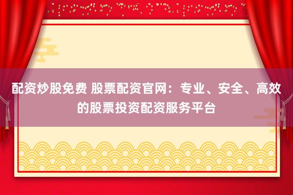 配资炒股免费 股票配资官网：专业、安全、高效的股票投资配资服务平台