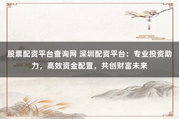 股票配资平台查询网 深圳配资平台：专业投资助力，高效资金配置，共创财富未来
